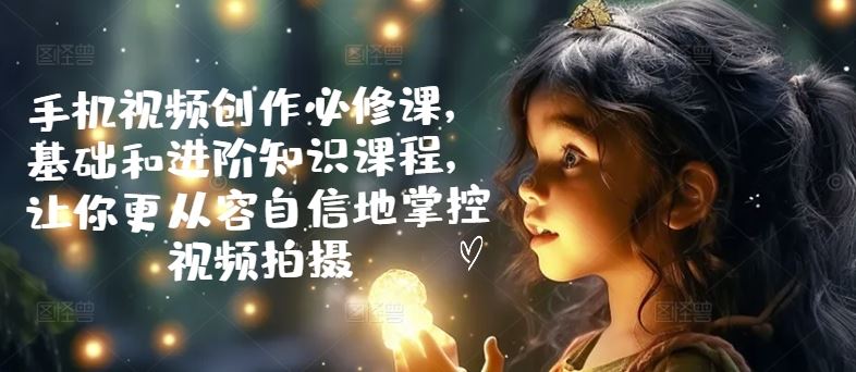 手机视频创作必修课，基础和进阶知识课程，让你更从容自信地掌控视频拍摄-网赚联盟