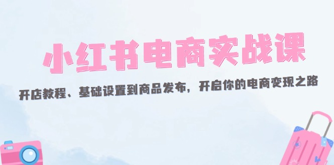 （12367期）小红书电商实战课：开店教程、基础设置到商品发布，开启你的电商变现之路-网赚联盟