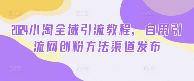 2024小淘全域引流教程，自用引流网创粉方法渠道发布-网赚联盟