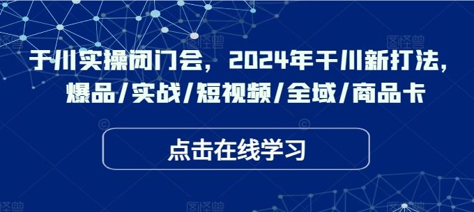 于川实操闭门会，2024年干川新打法，爆品/实战/短视频/全域/商品卡-网赚联盟