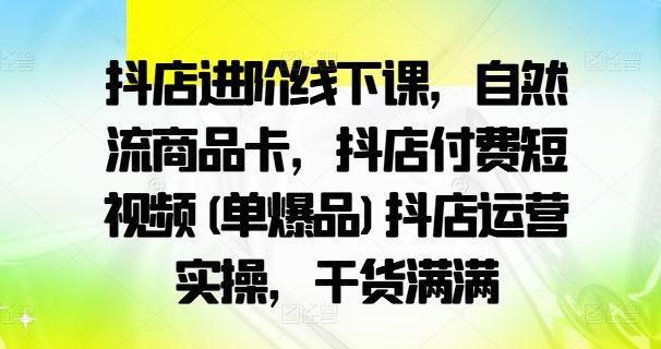 抖店进阶线下课，自然流商品卡，抖店付费短视频(单爆品)抖店运营实操，干货满满-网赚联盟