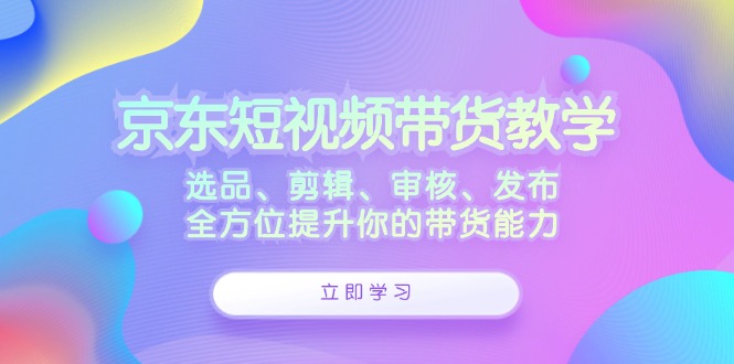 京东短视频带货教学：选品、剪辑、审核、发布，全方位提升你的带货能力-网赚联盟