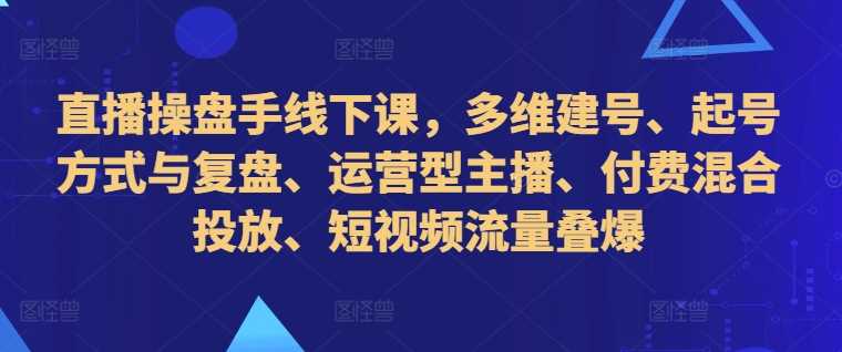 直播操盘手线下课，多维建号、起号方式与复盘、运营型主播、付费混合投放、短视频流量叠爆-网赚联盟