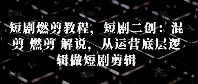 短剧燃剪教程，短剧二创：混剪 燃剪 解说，从运营底层逻辑做短剧剪辑-网赚联盟
