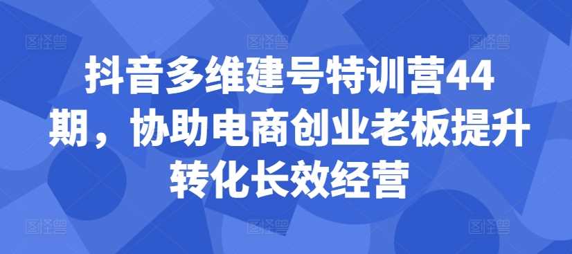 抖音多维建号特训营44期，协助电商创业老板提升转化长效经营-网赚联盟