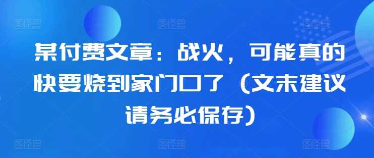 某付费文章：战火，可能真的快要烧到家门口了 (文末建议请务必保存)-网赚联盟