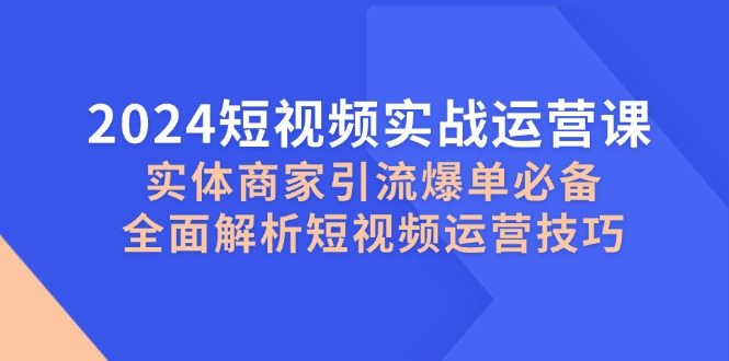 2024短视频实战运营课，实体商家引流爆单必备，全面解析短视频运营技巧-网赚联盟