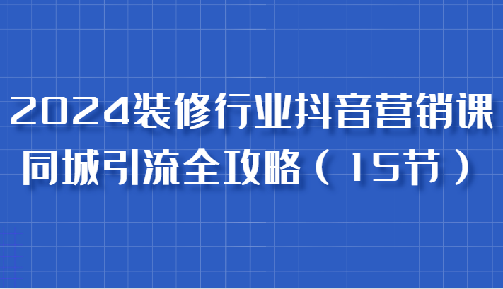 2024装修行业抖音营销课，同城引流全攻略，跟实战家学获客，成为数据驱动的营销专家-网赚联盟