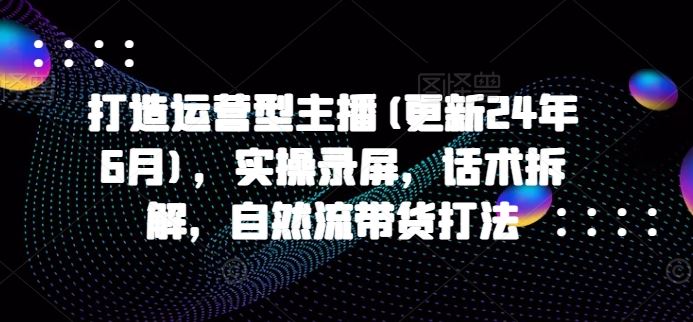 打造运营型主播(更新24年10月)，实操录屏，话术拆解，自然流带货打法-网赚联盟