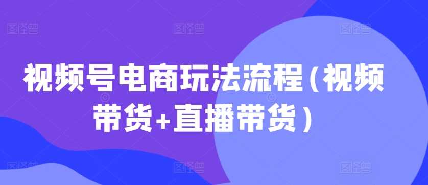 视频号电商玩法流程(视频带货+直播带货)-网赚联盟