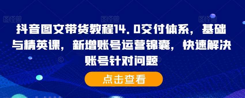 抖音图文带货教程14.0交付体系，基础与精英课，新增账号运营锦囊，快速解决账号针对问题-网赚联盟