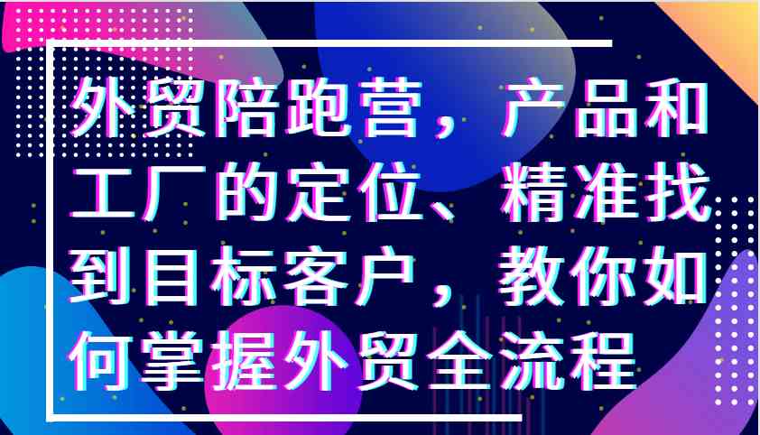 外贸陪跑营，产品和工厂的定位、精准找到目标客户，教你如何掌握外贸全流程-网赚联盟