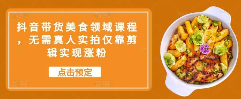 抖音带货美食领域课程，无需真人实拍仅靠剪辑实现涨粉-网赚联盟