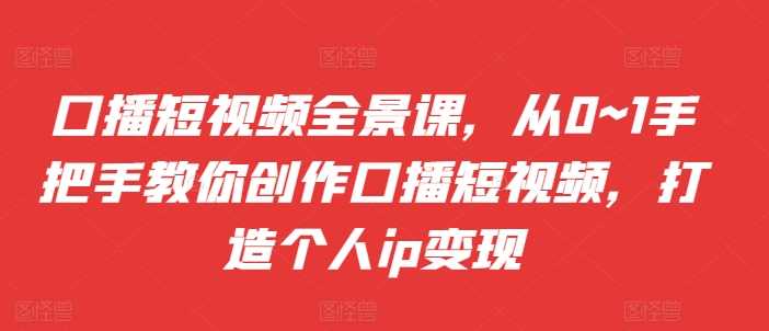 口播短视频全景课，​从0~1手把手教你创作口播短视频，打造个人ip变现-网赚联盟