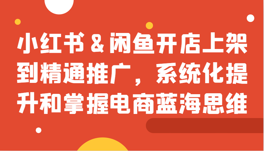 小红书&闲鱼开店上架到精通推广，系统化提升和掌握电商蓝海思维-网赚联盟