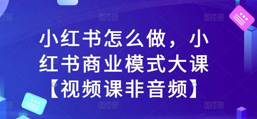 小红书怎么做，小红书商业模式大课【视频课非音频】-网赚联盟