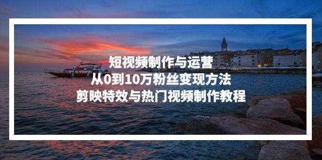 （13247期）短视频制作与运营，从0到10万粉丝变现方法，剪映特效与热门视频制作教程-网赚联盟
