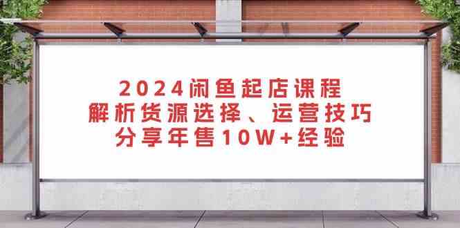 2024闲鱼起店课程：解析货源选择、运营技巧，分享年售10W+经验-网赚联盟