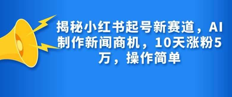 揭秘小红书起号新赛道，AI制作新闻商机，10天涨粉1万，操作简单-网赚联盟