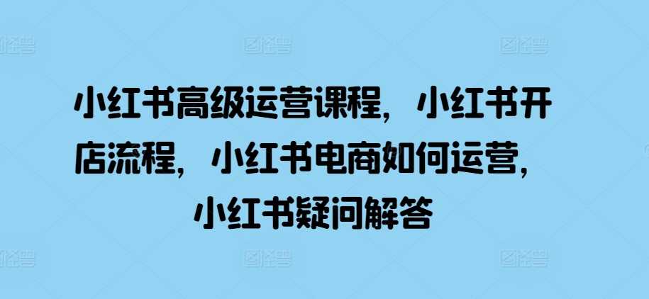 小红书高级运营课程，小红书开店流程，小红书电商如何运营，小红书疑问解答-网赚联盟