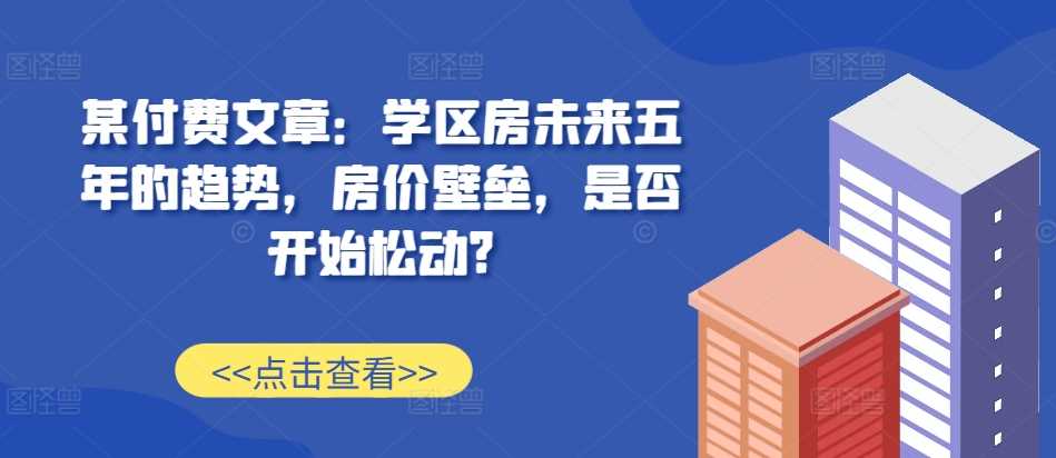 某付费文章：学区房未来五年的趋势，房价壁垒，是否开始松动?-网赚联盟
