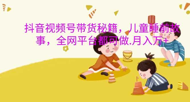 抖音视频号带货秘籍，儿童睡前故事，全网平台都可做，月入过W【揭秘】-网赚联盟