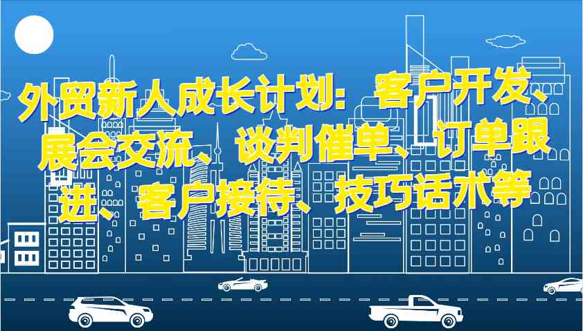 外贸新人成长计划：客户开发、展会交流、谈判催单、订单跟进、客户接待、技巧话术等-网赚联盟