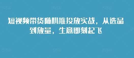 短视频带货随心推投放实战，从选品到放量，生意即刻起飞-网赚联盟