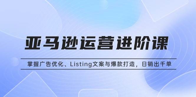 （13517期）亚马逊运营进阶课：掌握广告优化、Listing文案与爆款打造，日销出千单-网赚联盟