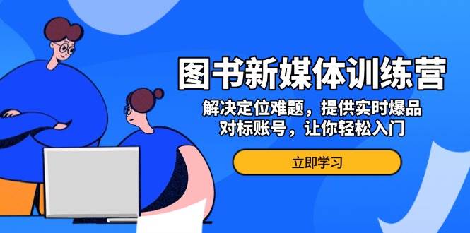 （13550期）图书新媒体训练营，解决定位难题，提供实时爆品、对标账号，让你轻松入门-网赚联盟