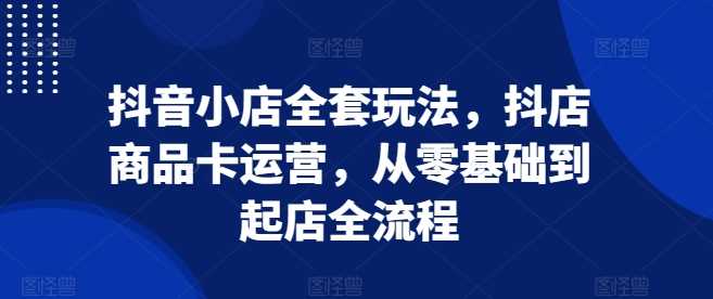 抖音小店全套玩法，抖店商品卡运营，从零基础到起店全流程-网赚联盟