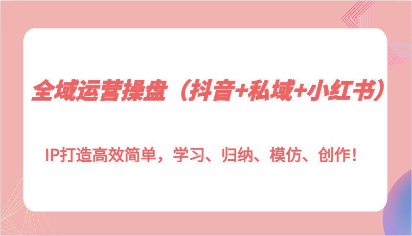 全域运营操盘（抖音+私域+小红书）IP打造高效简单，学习、归纳、模仿、创作！-网赚联盟
