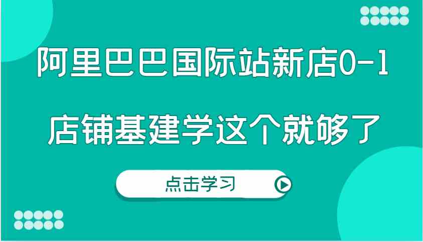 阿里巴巴国际站新店0-1，个人实践实操录制从0-1基建，店铺基建学这个就够了-网赚联盟