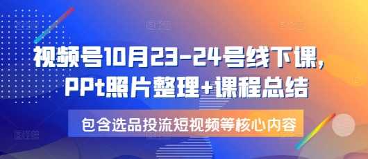 视频号10月23-24号线下课，PPt照片整理+课程总结，包含选品投流短视频等核心内容-网赚联盟