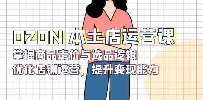 OZON本土店运营课，掌握商品走价与选品逻辑，优化店铺运营，提升变现能力-网赚联盟