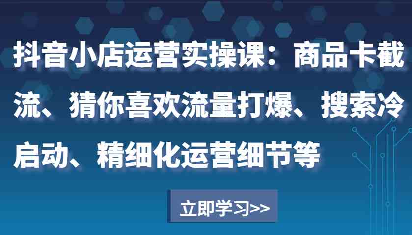 抖音小店运营实操课：商品卡截流、猜你喜欢流量打爆、搜索冷启动、精细化运营细节等-网赚联盟