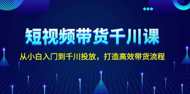 短视频带货千川课，从小白入门到千川投放，打造高效带货流程-网赚联盟