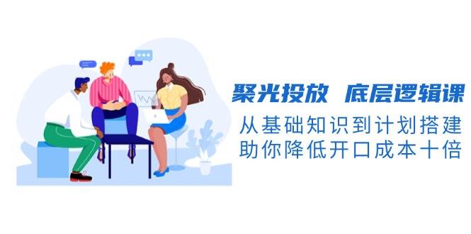 （13844期）聚光投放 底层逻辑课，从基础知识到计划搭建，助你降低开口成本十倍-网赚联盟