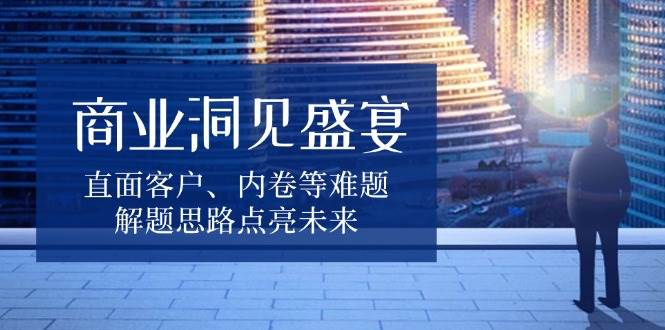 （13845期）商业洞见盛宴，直面客户、内卷等难题，解题思路点亮未来-网赚联盟