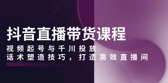 （13848期）抖音直播带货课程，视频起号与千川投放，话术塑造技巧，打造高效直播间-网赚联盟