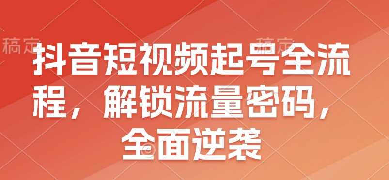 抖音短视频起号全流程，解锁流量密码，全面逆袭-网赚联盟