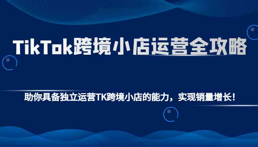 TikTok跨境小店运营全攻略：助你具备独立运营TK跨境小店的能力，实现销量增长！-网赚联盟