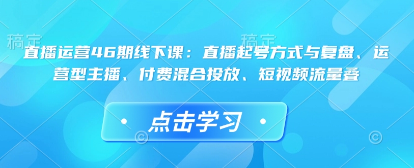 直播运营46期线下课：直播起号方式与复盘、运营型主播、付费混合投放、短视频流量叠-网赚联盟