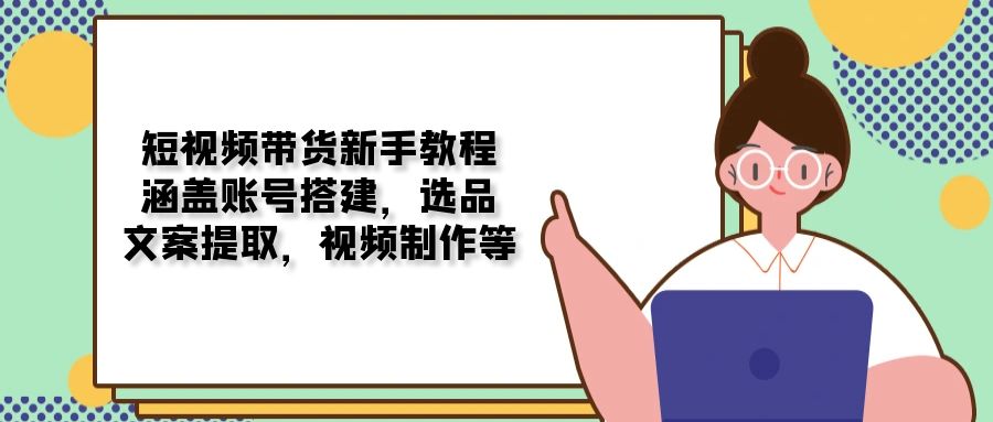 短视频带货新手教程：涵盖账号搭建，选品，文案提取，视频制作等-网赚联盟