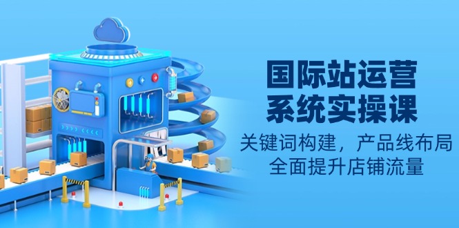 国际站运营系统实操课：关键词构建，产品线布局，全面提升店铺流量-网赚联盟