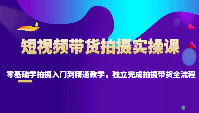 短视频带货拍摄实操课，零基础学拍摄入门到精通教学，独立完成拍摄带货全流程-网赚联盟