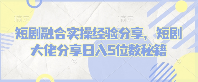 短剧融合实操经验分享，短剧大佬分享日入5位数秘籍-网赚联盟