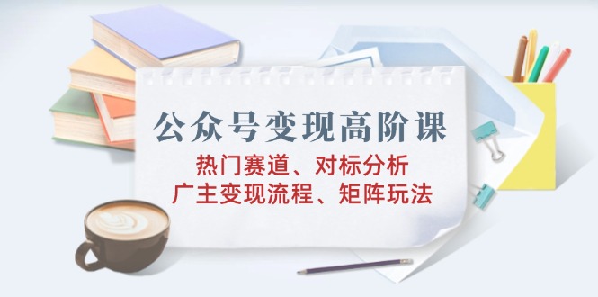 公众号变现高阶课：热门赛道、对标分析、广告主变现流程、矩阵玩法-网赚联盟