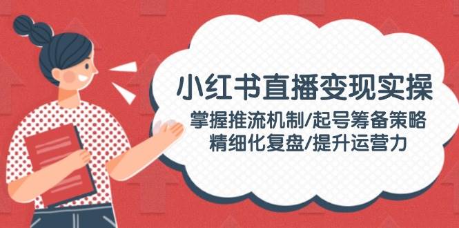 小红书直播变现实操：掌握推流机制/起号筹备策略/精细化复盘/提升运营力-网赚联盟