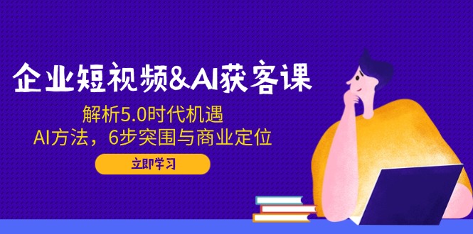 企业短视频&AI获客课：解析5.0时代机遇，AI方法，6步突围与商业定位-网赚联盟